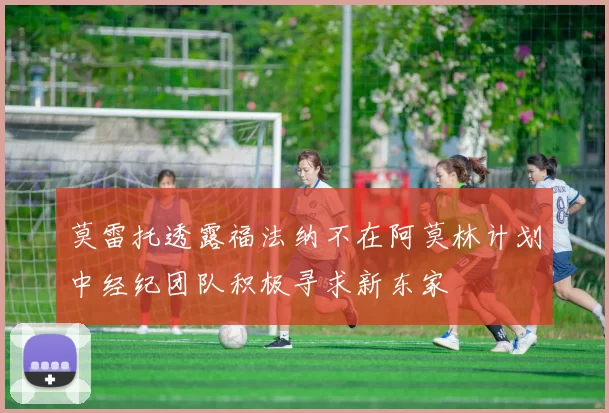 莫雷托透露福法纳不在阿莫林计划中经纪团队积极寻求新东家