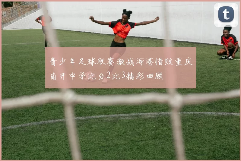 青少年足球联赛激战海港惜败重庆南开中学比分2比3精彩回顾