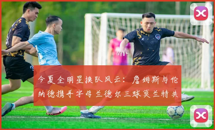 今夏全明星换队风云：詹姆斯与伦纳德携手字母兰德尔三球莫兰特共创辉煌