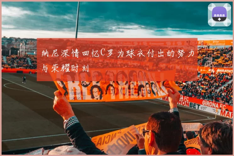 纳尼深情回忆C罗为球衣付出的努力与荣耀时刻
